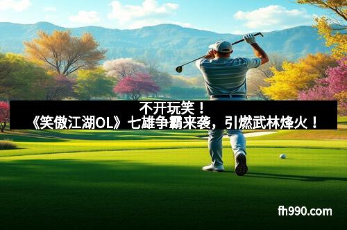 不开玩笑！《笑傲江湖OL》七雄争霸来袭，引燃武林烽火！