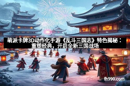 萌派卡牌3D动作化手游《乱斗三国志》特色揭秘：重塑经典，开启全新三国战场